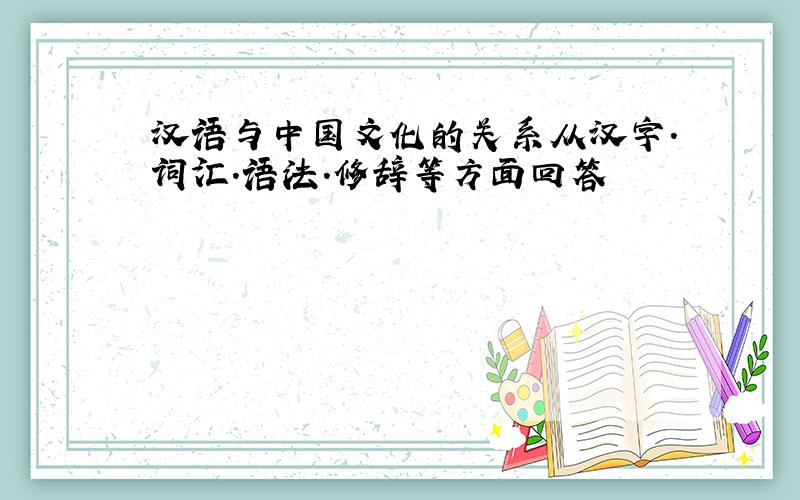 汉语与中国文化的关系从汉字.词汇.语法.修辞等方面回答