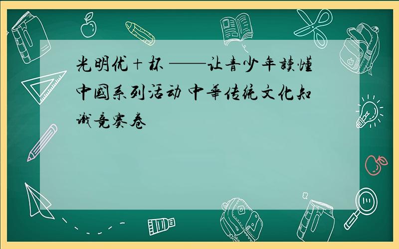 光明优+杯 ——让青少年读懂中国系列活动 中华传统文化知识竞赛卷
