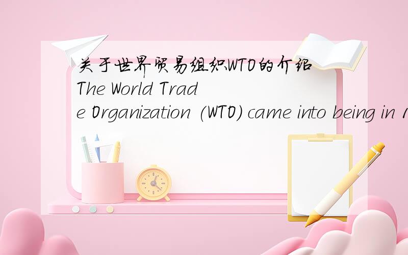 关于世界贸易组织WTO的介绍The World Trade Organization (WTO) came into being in 1995.One of the youngest of the international organizations,the WTO is the successor to the General Agreement on Tariffs and Trade(GATT) established in the wake