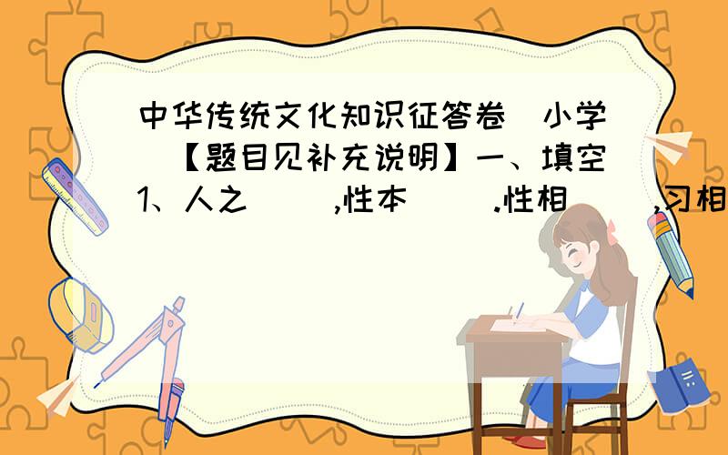 中华传统文化知识征答卷（小学）【题目见补充说明】一、填空1、人之（ ）,性本（ ）.性相（ ）,习相（ ）.2、好雨（ ）,当春（ ）.3、中国人所说的“琴、棋、书、画”中的“棋”是指（