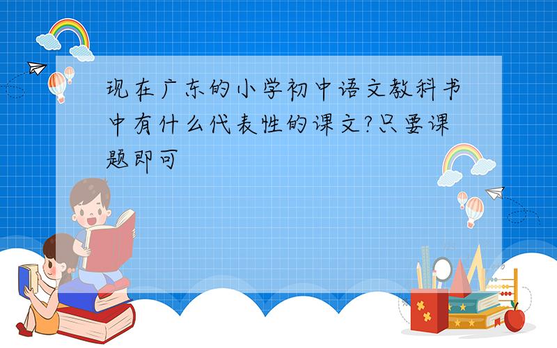 现在广东的小学初中语文教科书中有什么代表性的课文?只要课题即可