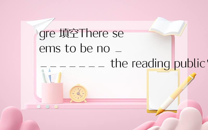 gre 填空There seems to be no ________ the reading public's thirst for books about the 1960's:indeed,the normal level of interest has ______ recently be cause of a spate of popular television documentaries.A.quenching … moderated B.whetting … mu