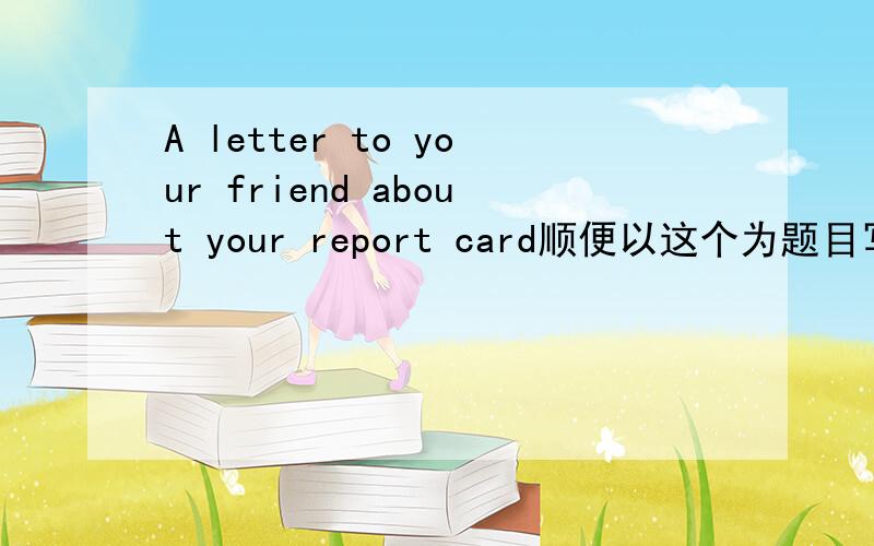 A letter to your friend about your report card顺便以这个为题目写篇作文,可以有些小错误,但别太多了啊