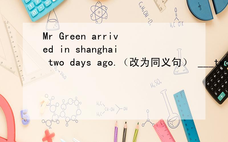 Mr Green arrived in shanghai two days ago.（改为同义句） ___two days ____Mr Green arrived in Shanghai