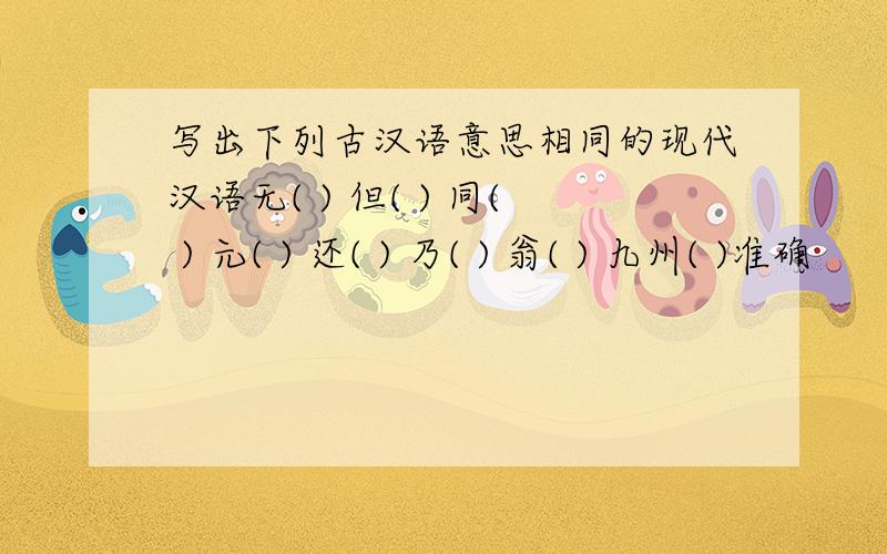 写出下列古汉语意思相同的现代汉语无( ) 但( ) 同( ) 元( ) 还( ) 乃( ) 翁( ) 九州( )准确