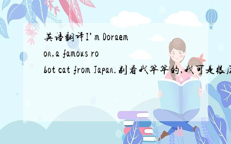英语翻译I’m Doraemon,a famous robot cat from Japan.别看我笨笨的,我可是很厉害的哦!我有一个百宝袋,里面装满了许多神奇的道具.比如“bamboo-copter”,可以带着伤员飞到任何地方,“wherever-tour-able door
