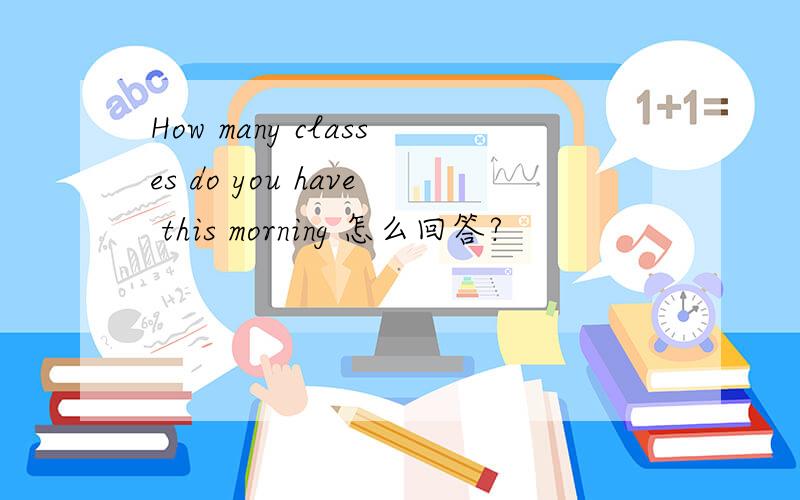 How many classes do you have this morning 怎么回答?