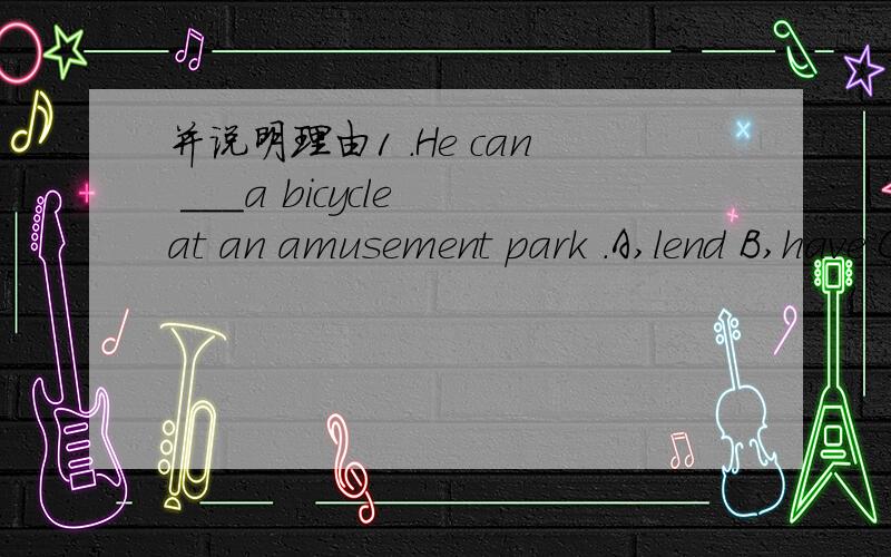 并说明理由1 .He can ___a bicycle at an amusement park .A,lend B,have C,want D,ask 2 .Go out for a walk,______?A,will not you B,will you C,shall we D,shall not we如果是A那么应该是借出的意思,这样与题义不符如果是祈使句,那