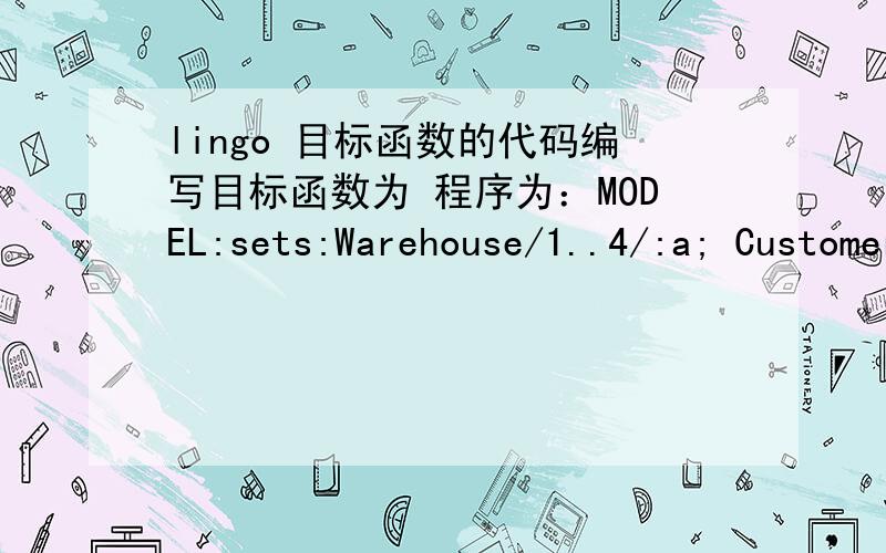 lingo 目标函数的代码编写目标函数为 程序为：MODEL:sets:Warehouse/1..4/:a; Customer/1..8/:b;prize/1..4/:p; qu/1..8/:q; Routes(Warehouse,Customer):c,x;  endsets !here are the parameters; data: a=6,8,6,22; b=6,5,8,5,6,5,4,6; p=92,88,90,