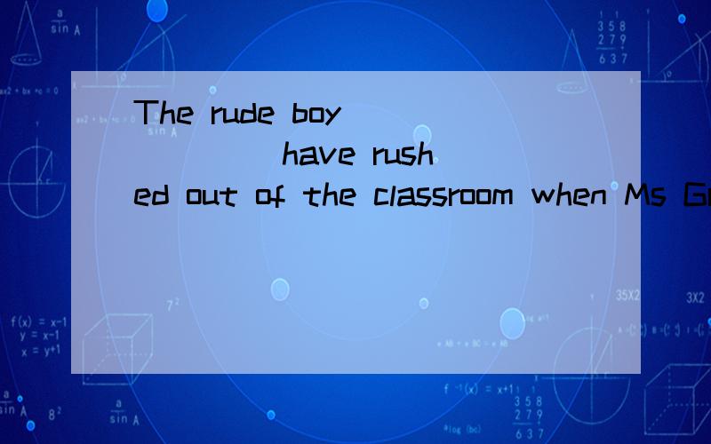 The rude boy______ have rushed out of the classroom when Ms Green was giving a lecture,which finally led to his being published by the head teacher.A could B must C dare Dshould为什么不选A