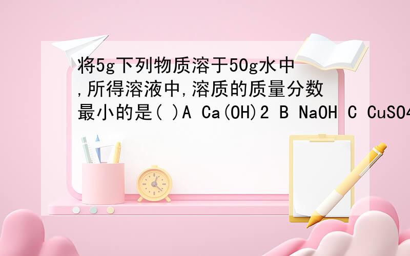 将5g下列物质溶于50g水中,所得溶液中,溶质的质量分数最小的是( )A Ca(OH)2 B NaOH C CuSO4.5H2O D K2O