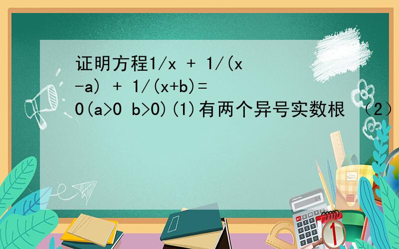 证明方程1/x + 1/(x-a) + 1/(x+b)=0(a>0 b>0)(1)有两个异号实数根 （2）正根必小于a 负根必大于-b