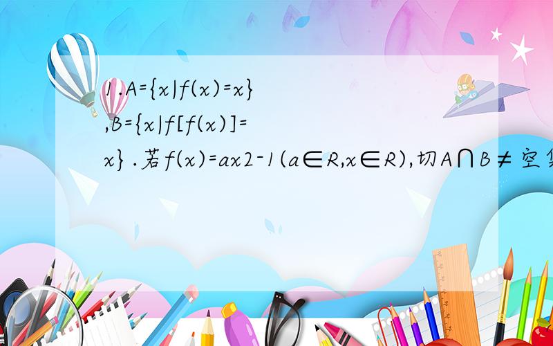 1.A={x|f(x)=x},B={x|f[f(x)]=x}.若f(x)=ax2-1(a∈R,x∈R),切A∩B≠空集,求实数a的取值范围.2.已知定义域为R的函数f(x)满足f(f(x)- x2+x)= f(x)- x2+x.设有且仅有一个实数x0,使得f(x0)= x0,求函数f(x)的解析式.3.对函