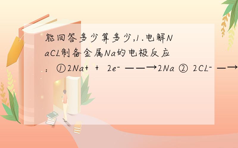 能回答多少算多少,1.电解NaCL制备金属Na的电极反应：①2Na+ ＋ 2e- ——→2Na ② 2CL- —→CL2↑＋ 2e- 总反应式：2NaCL ＝（通电）＝ 2Na ＋CL2↑其中,①的2能否省略,为什么?2.电解NaOH（aq）阳极：4OH-