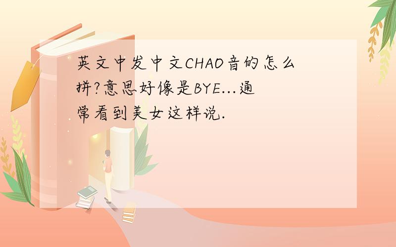 英文中发中文CHAO音的怎么拼?意思好像是BYE...通常看到美女这样说.