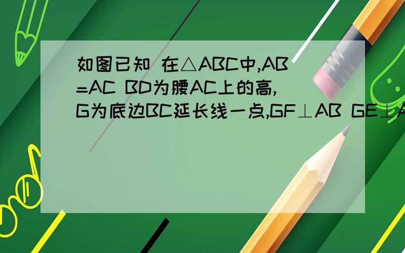 如图已知 在△ABC中,AB=AC BD为腰AC上的高,G为底边BC延长线一点,GF⊥AB GE⊥AC垂足分别为F,E求证GF=GE=BD