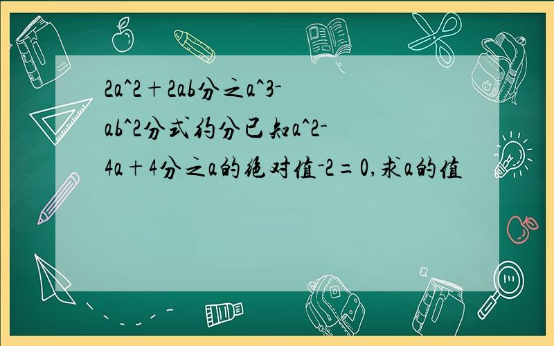 2a^2+2ab分之a^3-ab^2分式约分已知a^2-4a+4分之a的绝对值-2=0,求a的值
