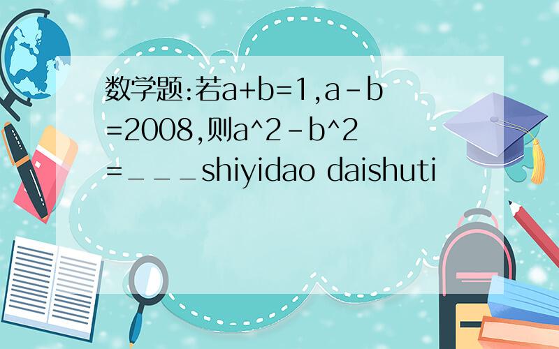 数学题:若a+b=1,a-b=2008,则a^2-b^2=___shiyidao daishuti