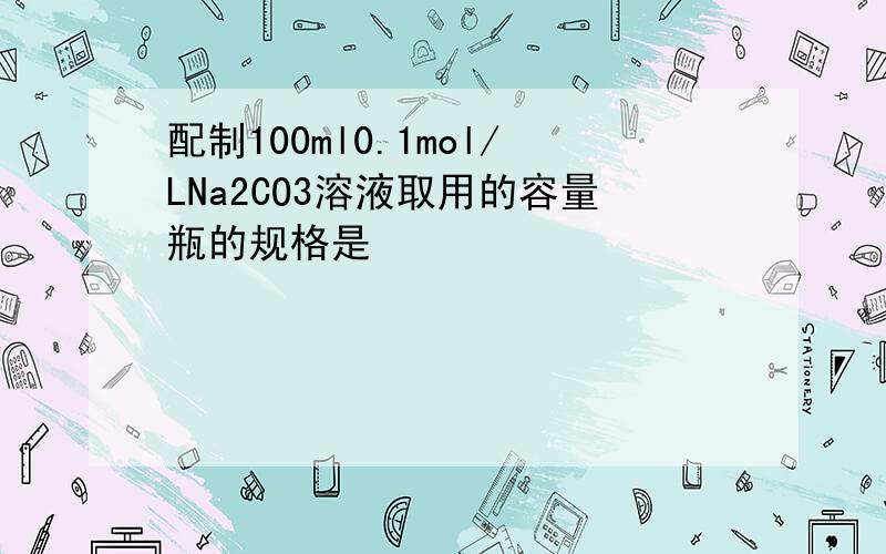 配制100ml0.1mol/LNa2CO3溶液取用的容量瓶的规格是