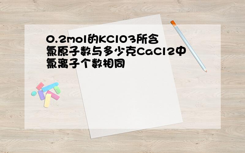 0.2mol的KClO3所含氯原子数与多少克CaCl2中氯离子个数相同