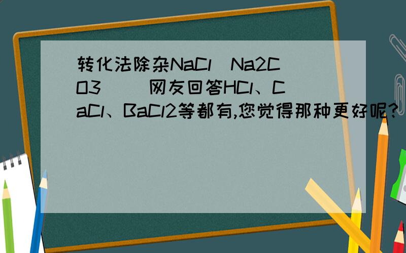 转化法除杂NaCl(Na2CO3) （网友回答HCl、CaCl、BaCl2等都有,您觉得那种更好呢?）比较不熟。希望得到选用某种试剂、方法的说明，还有其他方法不好在哪里。