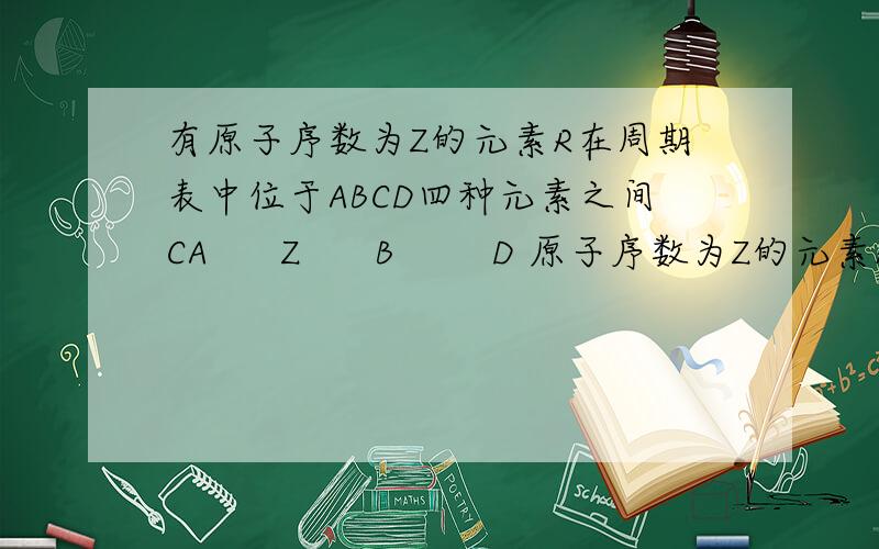 有原子序数为Z的元素R在周期表中位于ABCD四种元素之间CA      Z      B        D 原子序数为Z的元素R,在周期表中位于ABCD四种元素的序数之和为下列数据,其中不可能的是(     )A.4Z     B.4Z+10   C.4Z+5