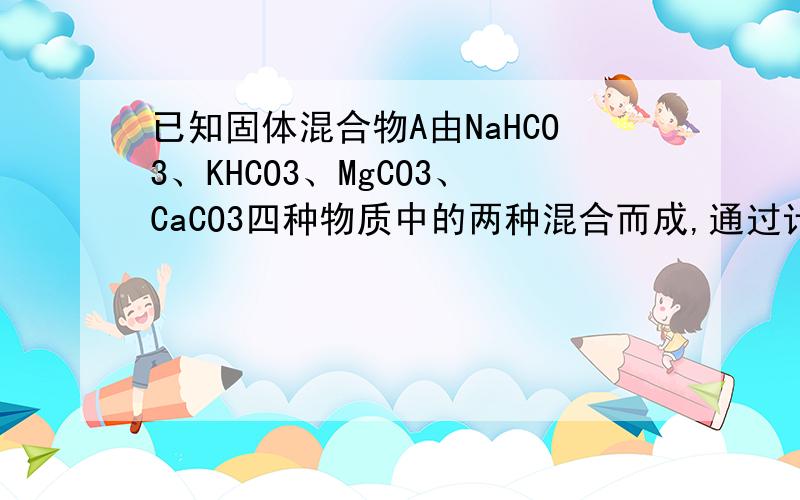 已知固体混合物A由NaHCO3、KHCO3、MgCO3、CaCO3四种物质中的两种混合而成,通过计算和推理回答下列问题：1.取A与足量的盐酸反应⑴若A的物质的量（nA）为定值,生成气体的量即为定值,则A的组成