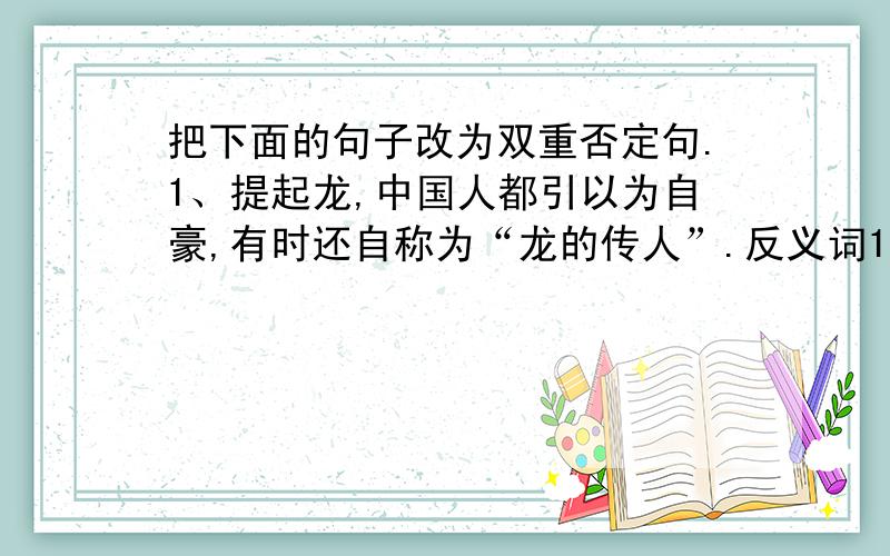 把下面的句子改为双重否定句.1、提起龙,中国人都引以为自豪,有时还自称为“龙的传人”.反义词1、坠落——（ ）近义词1、遨游——（ ）2、凯旋——（ ）3、负担——（ ）填空1、母爱是