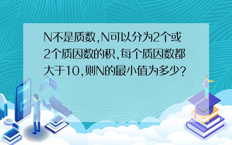 N不是质数,N可以分为2个或2个质因数的积,每个质因数都大于10,则N的最小值为多少?