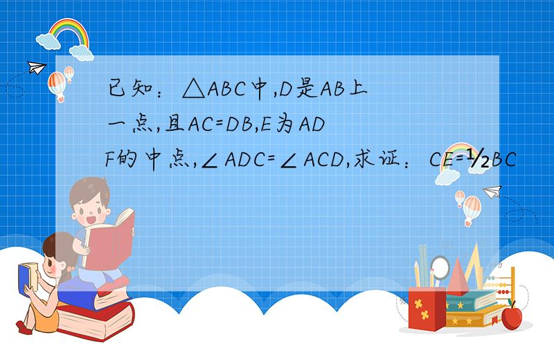 已知：△ABC中,D是AB上一点,且AC=DB,E为ADF的中点,∠ADC=∠ACD,求证：CE=½BC