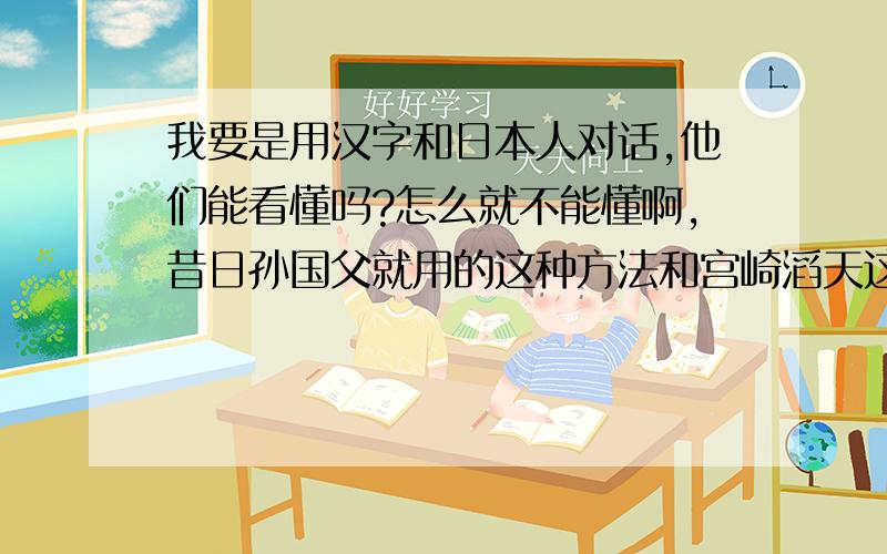 我要是用汉字和日本人对话,他们能看懂吗?怎么就不能懂啊,昔日孙国父就用的这种方法和宫崎滔天这么对话的!
