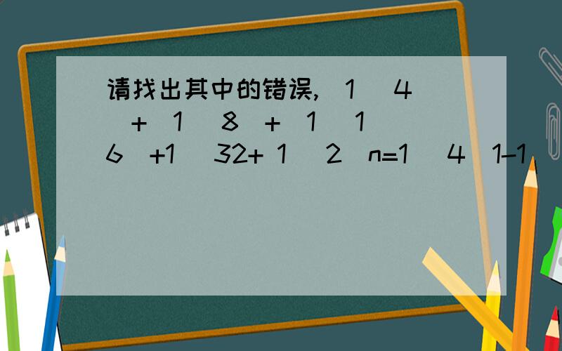 请找出其中的错误,（1 ／4）+（1 ／8）+（1 ／16）+1 ／32+ 1 ／2^n=1 ／4(1-1 ／2^n-1)／ (1-1 ／2)=1 ／2-1 ／2^n请找出其中的错误，为何改成1／2-1／2^n+1时均成立
