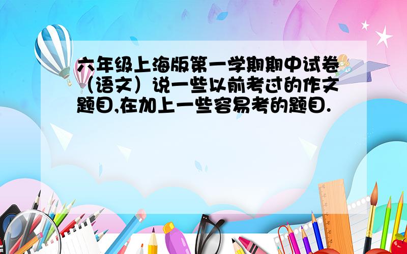 六年级上海版第一学期期中试卷（语文）说一些以前考过的作文题目,在加上一些容易考的题目.