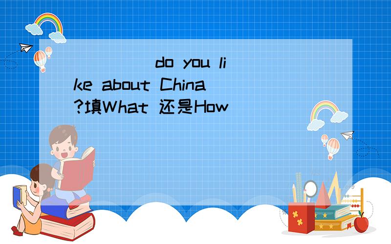 ____ do you like about China?填What 还是How