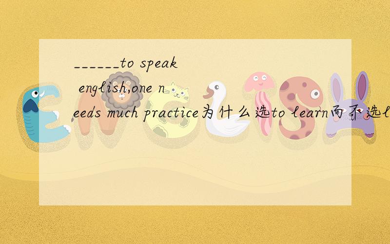 ______to speak english,one needs much practice为什么选to learn而不选learning