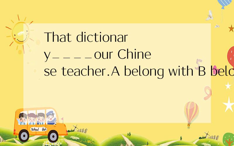 That dictionary____our Chinese teacher.A belong with B belongs withC belong toD belongs to