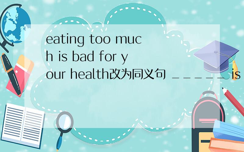 eating too much is bad for your health改为同义句 _____ is bad for your health _____ ______ too much