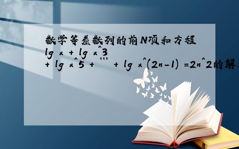 数学等差数列的前N项和方程 lg x + lg x^3 + lg x^5 + ``` + lg x^(2n-1) =2n^2的解是多少是100求详解