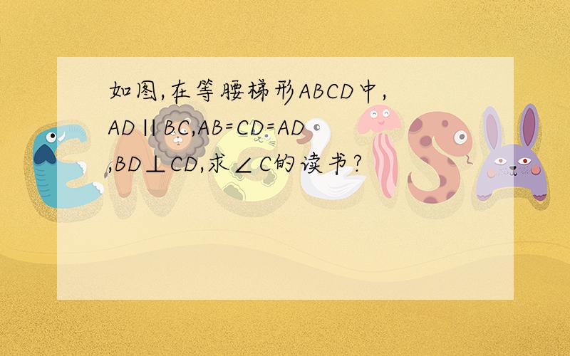 如图,在等腰梯形ABCD中,AD∥BC,AB=CD=AD,BD⊥CD,求∠C的读书?