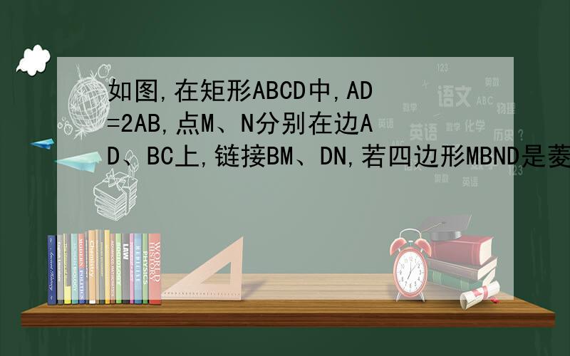 如图,在矩形ABCD中,AD=2AB,点M、N分别在边AD、BC上,链接BM、DN,若四边形MBND是菱形,则AM/MD等于________