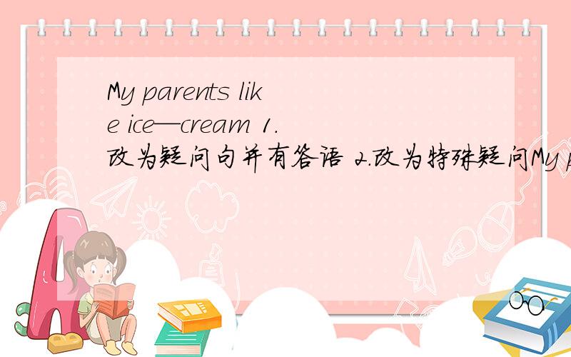 My parents like ice—cream 1.改为疑问句并有答语 2.改为特殊疑问My parents like ice—cream1.改为疑问句并有答语2.改为特殊疑问句3.改为否定句