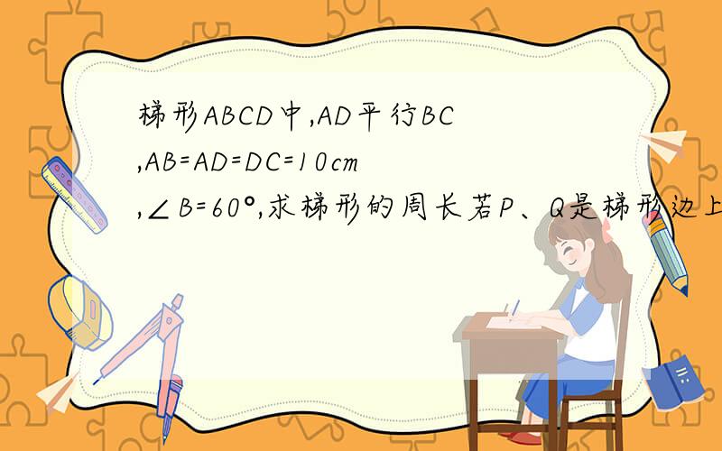 梯形ABCD中,AD平行BC,AB=AD=DC=10cm,∠B=60°,求梯形的周长若P、Q是梯形边上的两个动点,点P从B点出发,沿BC方向1cm每秒速度向C点运动,点Q从C点出发,沿C→D→A→B方向,以2cm/秒速度向B点运动,其中一点到