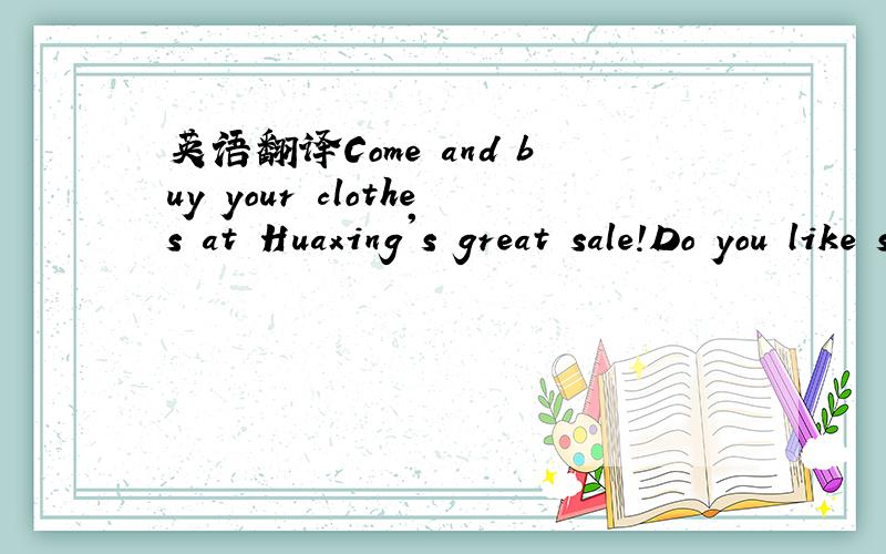 英语翻译Come and buy your clothes at Huaxing's great sale!Do you like sweaters?We have sweaters at a very good price--only $25!Do you need bags for sports?We have great bags for only $12!For girls,we have T-shirts in red,green and white for only