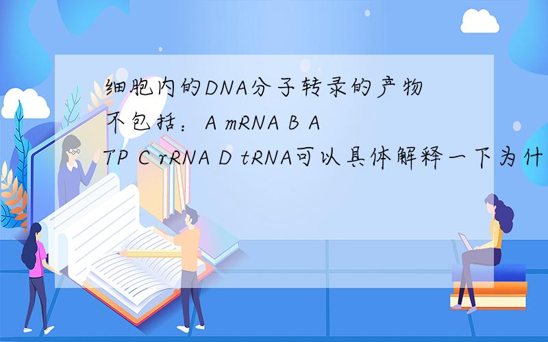 细胞内的DNA分子转录的产物不包括：A mRNA B ATP C rRNA D tRNA可以具体解释一下为什么会有C、 rRNA 和 D、 tRNA 的,