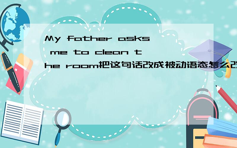 My father asks me to clean the room把这句话改成被动语态怎么改