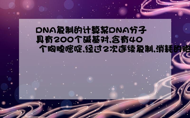 DNA复制的计算某DNA分子具有200个碱基对,含有40 个胸腺嘧啶,经过2次连续复制,消耗的胞嘧啶脱氧核苷酸数是 （B ）A.640 B.480 C.320 D.240T和A各有40个,那么C和G就各有60个,然后怎么算啊?