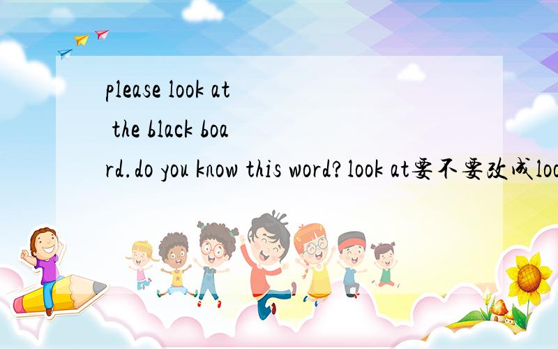 please look at the black board.do you know this word?look at要不要改成look?