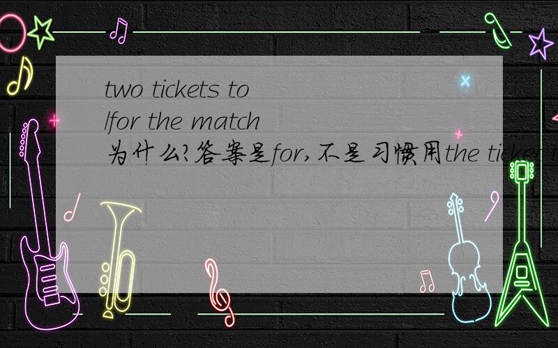 two tickets to/for the match为什么?答案是for,不是习惯用the ticket to,the key to ,the answer