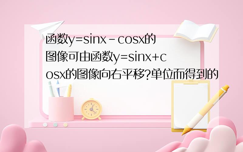 函数y=sinx-cosx的图像可由函数y=sinx+cosx的图像向右平移?单位而得到的