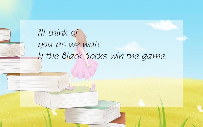 i'll think of you as we watch the Black Socks win the game.